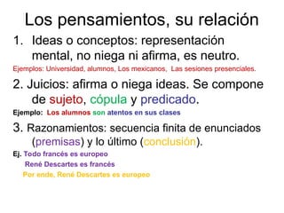 Los pensamientos, su relación
1. Ideas o conceptos: representación
mental, no niega ni afirma, es neutro.
Ejemplos: Universidad, alumnos, Los mexicanos, Las sesiones presenciales.
2. Juicios: afirma o niega ideas. Se compone
de sujeto, cópula y predicado.
Ejemplo: Los alumnos son atentos en sus clases
3. Razonamientos: secuencia finita de enunciados
(premisas) y lo último (conclusión).
Ej. Todo francés es europeo
René Descartes es francés
Por ende, René Descartes es europeo
 