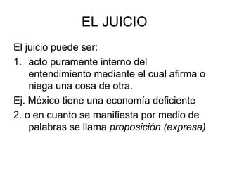 EL JUICIO
El juicio puede ser:
1. acto puramente interno del
entendimiento mediante el cual afirma o
niega una cosa de otra.
Ej. México tiene una economía deficiente
2. o en cuanto se manifiesta por medio de
palabras se llama proposición (expresa)
 