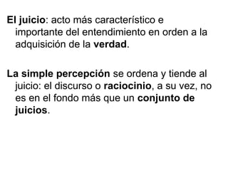 El juicio: acto más característico e
importante del entendimiento en orden a la
adquisición de la verdad.
La simple percepción se ordena y tiende al
juicio: el discurso o raciocinio, a su vez, no
es en el fondo más que un conjunto de
juicios.
 