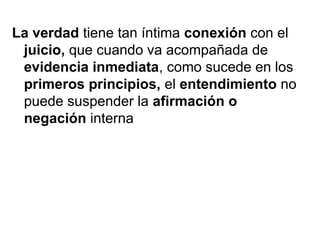 La verdad tiene tan íntima conexión con el
juicio, que cuando va acompañada de
evidencia inmediata, como sucede en los
primeros principios, el entendimiento no
puede suspender la afirmación o
negación interna
 