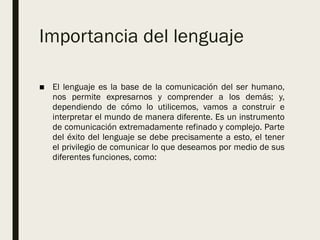 Importancia del lenguaje
■ El lenguaje es la base de la comunicación del ser humano,
nos permite expresarnos y comprender a los demás; y,
dependiendo de cómo lo utilicemos, vamos a construir e
interpretar el mundo de manera diferente. Es un instrumento
de comunicación extremadamente refinado y complejo. Parte
del éxito del lenguaje se debe precisamente a esto, el tener
el privilegio de comunicar lo que deseamos por medio de sus
diferentes funciones, como:
 