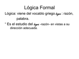 Lógica Formal
Lógica: viene del vocablo griego logos : razón,
palabra.
“ Es el estudio del logos -razón- en vistas a su
dirección adecuada.
 