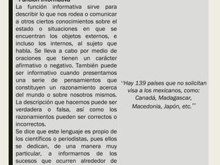 - Función Informativa
La función informativa sirve para
describir lo que nos rodea o comunicar
a otros ciertos conocimientos sobre el
estado o situaciones en que se
encuentran los objetos externos, e
incluso los internos, al sujeto que
habla. Se lleva a cabo por medio de
oraciones que tienen un carácter
afirmativo o negativo. También puede
ser informativo cuando presentamos
una serie de pensamientos que
constituyen un razonamiento acerca
del mundo o sobre nosotros mismos.
La descripción que hacemos puede ser
verdadera o falsa, así como los
razonamientos pueden ser correctos o
incorrectos.
Se dice que este lenguaje es propio de
los científicos o periodistas, pues ellos
se dedican, de una manera muy
particular, a informarnos de los
sucesos que ocurren alrededor de
‘‘Hay 139 países que no solicitan
visa a los mexicanos, como:
Canadá, Madagascar,
Macedonia, Japón, etc.’’
 