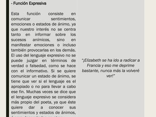 - Función Expresiva
Esta función consiste en
comunicar sentimientos,
emociones o estados de ánimo, ya
que nuestro interés no se centra
tanto en informar sobre los
sucesos anímicos, sino en
manifestar emociones o incluso
también provocarlas en los demás.
El uso del lenguaje expresivo no se
puede juzgar en términos de
verdad o falsedad, como se hace
con el informativo. Si se quiere
comunicar un estado de ánimo, se
tiene que ver si el lenguaje es el
apropiado o no para llevar a cabo
ese fin. Muchas veces se dice que
el lenguaje expresivo se considera
más propio del poeta, ya que éste
quiere dar a conocer sus
sentimientos y estados de ánimos,
“¡Elizabeth se ha ido a radicar a
Francia y eso me deprime
bastante, nunca más la volveré
ver!”
 