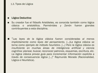 1.3. Tipos de Lógica
■ Lógica Deductiva:
■ Su creador fue el filósofo Aristóteles, es conocida también como lógica
clásica o aristotélica. Parménides y Zenón fueron grandes
contribuyentes a esta disciplina.
■ “Las leyes de la lógica clásica fueron consideradas al menos
implícitamente como leyes del pensamiento. […]La lógica clásica se
torna como ejemplo de método heurístico. […] Pero la lógica clásica es
insuficiente en muchas áreas de inteligencia artificial y ciencia
cognitiva: planear, buscar, reconocer patrones, esquemas, escritura, etc.
La lógica clásica provee guía para incrementar información explícita a
través de consecuencia lógica […]” Raymundo Morado (Racionalidad,
Lógica e Heurística).
 
