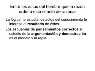 Entre los actos del hombre que la razón
ordena está el acto de razonar
La lógica no estudia los actos del conocimiento le
interesa el resultado de éstos.
Los esquemas de pensamientos correctos el
estudio de la argumentación y demostración
es el modelo y la regla.
 