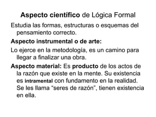 Aspecto científico de Lógica Formal
Estudia las formas, estructuras o esquemas del
pensamiento correcto.
Aspecto instrumental o de arte:
Lo ejerce en la metodología, es un camino para
llegar a finalizar una obra.
Aspecto material: Es producto de los actos de
la razón que existe en la mente. Su existencia
es intramental con fundamento en la realidad.
Se les llama “seres de razón”, tienen existencia
en ella.
 