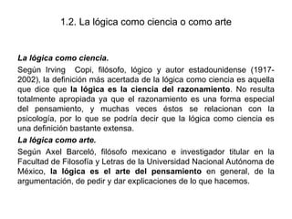 1.2. La lógica como ciencia o como arte
La lógica como ciencia.
Según Irving Copi, filósofo, lógico y autor estadounidense (1917-
2002), la definición más acertada de la lógica como ciencia es aquella
que dice que la lógica es la ciencia del razonamiento. No resulta
totalmente apropiada ya que el razonamiento es una forma especial
del pensamiento, y muchas veces éstos se relacionan con la
psicología, por lo que se podría decir que la lógica como ciencia es
una definición bastante extensa.
La lógica como arte.
Según Axel Barceló, filósofo mexicano e investigador titular en la
Facultad de Filosofía y Letras de la Universidad Nacional Autónoma de
México, la lógica es el arte del pensamiento en general, de la
argumentación, de pedir y dar explicaciones de lo que hacemos.
 