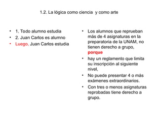 1.2. La lógica como ciencia y como arte
• 1. Todo alumno estudia
• 2. Juan Carlos es alumno
• Luego, Juan Carlos estudia
• Los alumnos que reprueban
más de 4 asignaturas en la
preparatoria de la UNAM, no
tienen derecho a grupo,
porque
• hay un reglamento que limita
su inscripción al siguiente
nivel,
• No puede presentar 4 o más
exámenes extraordinarios.
• Con tres o menos asignaturas
reprobadas tiene derecho a
grupo.
 