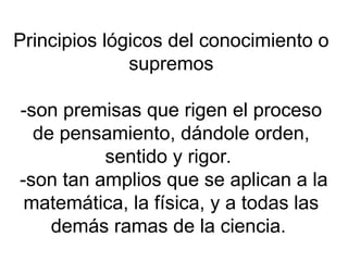 Principios lógicos del conocimiento o
supremos
-son premisas que rigen el proceso
de pensamiento, dándole orden,
sentido y rigor.
-son tan amplios que se aplican a la
matemática, la física, y a todas las
demás ramas de la ciencia.
 