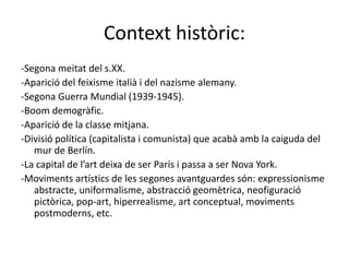 Context històric:
-Segona meitat del s.XX.
-Aparició del feixisme italià i del nazisme alemany.
-Segona Guerra Mundial (1939-1945).
-Boom demogràfic.
-Aparició de la classe mitjana.
-Divisió política (capitalista i comunista) que acabà amb la caiguda del
   mur de Berlín.
-La capital de l’art deixa de ser París i passa a ser Nova York.
-Moviments artístics de les segones avantguardes són: expressionisme
   abstracte, uniformalisme, abstracció geomètrica, neofiguració
   pictòrica, pop-art, hiperrealisme, art conceptual, moviments
   postmoderns, etc.
 