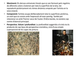 • Moviment: Els densos entramats lineals que es van formant pels regalims
  de diferents colors s’estenen per tota la superfície de la tela, tot
  reproduint pictòricament els ritmes dinàmics emprats per l’artista en la
  seva creació.
• Composició: l’artista ocupa deliberadament tota la superfícies pictòrica,
  un estil que es coneix amb l’expressió all-over-paintig. També pot
  relacionar-se amb l’horror vacui de l’autor. D’altra banda, no existeix cap
  centre d’atenció principal.
• Perspectiva. Volum i profunditat: La profunditat suggerida a la tela no és
  producte de cap tipus de perspectiva cromàtica, sinó d’una simple
  superposició de les capes de pintura.
 