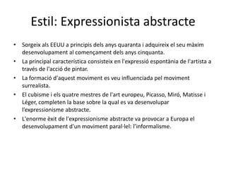 Estil: Expressionista abstracte
• Sorgeix als EEUU a principis dels anys quaranta i adquireix el seu màxim
  desenvolupament al començament dels anys cinquanta.
• La principal característica consisteix en l'expressió espontània de l'artista a
  través de l'acció de pintar.
• La formació d'aquest moviment es veu influenciada pel moviment
  surrealista.
• El cubisme i els quatre mestres de l'art europeu, Picasso, Miró, Matisse i
  Léger, completen la base sobre la qual es va desenvolupar
  l’expressionisme abstracte.
• L'enorme èxit de l'expressionisme abstracte va provocar a Europa el
  desenvolupament d'un moviment paral·lel: l’informalisme.
 