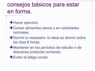 consejos básicos para estar
en forma.
Hacer ejercicio.
Comer alimentos sanos y en cantidades
normales.
Dormir lo necesario: lo ideal es dormir todos
los días 8 horas.
Mantener en los períodos de estudio o de
descanso posturas correctas.
Evitar la fatiga ocular.
 