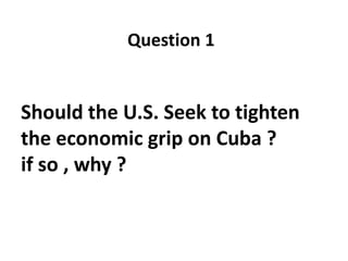 Question 1

Should the U.S. Seek to tighten
the economic grip on Cuba ?
if so , why ?

 