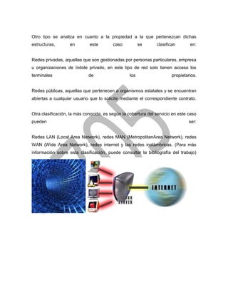 Otro tipo se analiza en cuanto a la propiedad a la que pertenezcan dichas
estructuras,

en

este

caso

se

clasifican

en:

Redes privadas, aquellas que son gestionadas por personas particulares, empresa
u organizaciones de índole privado, en este tipo de red solo tienen acceso los
terminales

de

los

propietarios.

Redes públicas, aquellas que pertenecen a organismos estatales y se encuentran
abiertas a cualquier usuario que lo solicite mediante el correspondiente contrato.

Otra clasificación, la más conocida, es según la cobertura del servicio en este caso
pueden

ser:

Redes LAN (Local Area Network), redes MAN (MetropolitanArea Network), redes
WAN (Wide Area Network), redes internet y las redes inalámbricas. (Para más
información sobre esta clasificación, puede consultar la bibliografía del trabajo)

 