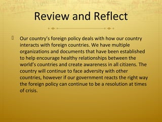 Review and Reflect


Our country’s foreign policy deals with how our country
interacts with foreign countries. We have multiple
organizations and documents that have been established
to help encourage healthy relationships between the
world’s countries and create awareness in all citizens. The
country will continue to face adversity with other
countries, however if our government reacts the right way
the foreign policy can continue to be a resolution at times
of crisis.

 