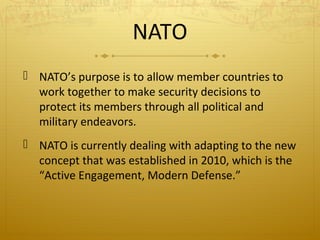 NATO
 NATO’s purpose is to allow member countries to
work together to make security decisions to
protect its members through all political and
military endeavors.
 NATO is currently dealing with adapting to the new
concept that was established in 2010, which is the
“Active Engagement, Modern Defense.”

 