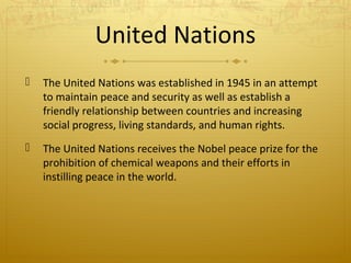 United Nations


The United Nations was established in 1945 in an attempt
to maintain peace and security as well as establish a
friendly relationship between countries and increasing
social progress, living standards, and human rights.



The United Nations receives the Nobel peace prize for the
prohibition of chemical weapons and their efforts in
instilling peace in the world.

 