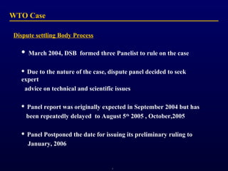 WTO Case
Dispute settling Body Process


March 2004, DSB formed three Panelist to rule on the case

Due to the nature of the case, dispute panel decided to seek
expert
advice on technical and scientific issues




Panel report was originally expected in September 2004 but has
been repeatedly delayed to August 5th 2005 , October,2005



Panel Postponed the date for issuing its preliminary ruling to
January, 2006

1

 
