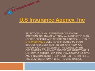 U.S Insurance Agency, Inc
SELECTION USING LICENSED PROFESSIONAL
AMERICAN INSURANCE AGENCY, AN INSURANCE PLAN
LOSSES FLEXIBLE AND AFFORDABLE DESIGN – - RIGHT
LIFE INSURANCE LOSS PLAN TAILORED TO YOUR
BUDGET AND MEET YOUR NEEDS AND HELP YOU
REACH YOUR GOALS.BEHIND THE WHEEL OF THE
CUSTOMER’S COMPLAINT, AND WE ARE HERE TO HELP
YOU IN THE FUTURE. AND FAMILY, HAPPINESS, HEALTH
AND FINANCIAL SECURITY, PROMOTES THE RICH LIFE.
THE COMPLETE HUMAN LIFE, THE MISSION MET.

 