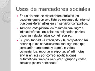 Usos de marcadores sociales






En un sistema de marcadores sociales los
usuarios guardan una lista de recursos de Internet
que consideran útiles en un servidor compartido.
También categorizan los recursos con 'tags' o
'etiquetas' que son palabras asignadas por los
usuarios relacionadas con el recurso.
Su popularidad va creciendo y la competición ha
hecho que los servicios ofrezcan algo más que
compartir marcadores y permitan votos,
comentarios, importar o exportar, añadir notas,
enviar enlaces por correo, notificaciones
automáticas, fuentes web, crear grupos y redes
sociales (como Facebook).

 