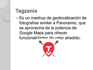 Tagzania


Es un mashup de geolocalización de
fotografías similar a Panoramio, que
se aprovecha de la potencia de
Google Maps para ofrecer
funcionalidades de valor añadido.

 