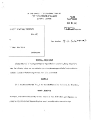 IN THE UNITED STATES DISTRICT COURT
FOR THE DISTRICT OF KANSAS

(Wichita Docket)

FILED

U.S. District Court
Dlstrict ot Kansas

DEC

I

Cle*, U.S. Dist
ay

jct

3

20t3

Colrt

l/,k4^'tspug

UNITED STATES OF AMERICA

slsrk

Plaintiff,

Case

Number:

/3-lll - (" 2 6/'ot'unSl

Defenda nt.

CRIMINAL COMPTAINT

l, Federal Bureau of lnvestigation SpecialAgent Stephen Cousineau, being duly sworn,
state the following is true and correct to the best of my knowledge and belief, and establishes

probable cause that the following offenses have been committed:

COUNT 1

On or about December 73,2013, in the District of Kansas and elsewhere, the defendant,

TERRY

t.

LOEWEN,

attempted, without lawfut authority, to use a weapon of mass destruction against.people and
property within the United States and such property is used in interstate and foreign

1

I
I

 