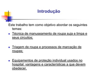 Introdução
Este trabalho tem como objetivo abordar os seguintes
temas:
 Técnica de manuseamento de roupa suja e limpa e
seus circuitos;


Triagem de roupa e processos de marcação de
roupas;



Equipamentos de proteção individual usados no
hospital: vantagens e características a que devem
obedecer.

 