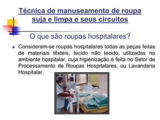 Técnica de manuseamento de roupa
suja e limpa e seus circuitos

O que são roupas hospitalares?


Consideram-se roupas hospitalares todas as peças feitas
de materiais têxteis, tecido não tecido, utilizadas no
ambiente hospitalar, cuja higienização é feita no Setor de
Processamento de Roupas Hospitalares, ou Lavandaria
Hospitalar.

 