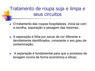 Tratamento de roupa suja e limpa e
seus circuitos


O tratamento das roupas hospitalares, inicia-se com
a recolha, separação e pesagem das mesmas;



A separação é feita por sacos de cor diferente e
devidamente identificados, consoante o seu grau de
contaminação;



A separação é fundamental para que o processo de
lavagem ocorra de forma económica e eficaz;

 