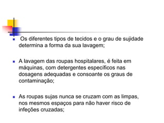 

Os diferentes tipos de tecidos e o grau de sujidade
determina a forma da sua lavagem;



A lavagem das roupas hospitalares, é feita em
máquinas, com detergentes específicos nas
dosagens adequadas e consoante os graus de
contaminação;



As roupas sujas nunca se cruzam com as limpas,
nos mesmos espaços para não haver risco de
infeções cruzadas;

 