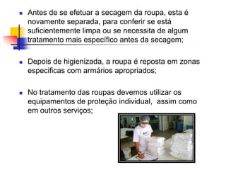 

Antes de se efetuar a secagem da roupa, esta é
novamente separada, para conferir se está
suficientemente limpa ou se necessita de algum
tratamento mais específico antes da secagem;



Depois de higienizada, a roupa é reposta em zonas
especificas com armários apropriados;



No tratamento das roupas devemos utilizar os
equipamentos de proteção individual, assim como
em outros serviços;

 