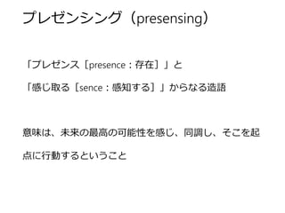 プレゼンシング（presensing） 
「プレゼンス［presence：存在］」と 
「感じ取る［sence：感知する］」からなる造語 
意味は、未来の最高の可能性を感じ、同調し、そこを起点に 行動するということ  