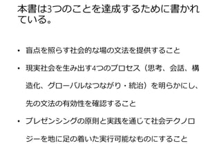本書は3つのことを達成するために書かれて いる。 
•盲点を照らす社会的な場の文法を提供すること 
•現実社会を生み出す4つのプロセス（思考、会話、構造化、 グローバルなつながり・統治）を明らかにし、先の文法の有 効性を確認すること 
•プレゼンシングの原則と実践を通じて社会テクノロジーを地 に足の着いた実行可能なものにすること  