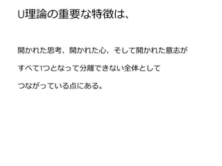 U理論の重要な特徴は、 
開かれた思考、開かれた心、そして開かれた意志が 
すべて1つとなって分離できない全体として 
つながっている点にある。  