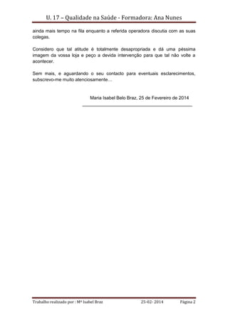 U. 17 – Qualidade na Saúde - Formadora: Ana Nunes
Trabalho realizado por : Mª Isabel Braz 25-02- 2014 Página 2
ainda mais tempo na fila enquanto a referida operadora discutia com as suas
colegas.
Considero que tal atitude é totalmente desapropriada e dá uma péssima
imagem da vossa loja e peço a devida intervenção para que tal não volte a
acontecer.
Sem mais, e aguardando o seu contacto para eventuais esclarecimentos,
subscrevo-me muito atenciosamente…
Maria Isabel Belo Braz, 25 de Fevereiro de 2014
___________________________________________
 