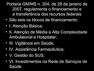 Portaria GM/MS n. 204, de 29 de janeiro de
2007, regulamenta o financiamento e
a transferência dos recursos federais
• São seis os blocos de financiamento:
• I. Atenção Básica;
• II. Atenção de Média e Alta Complexidade
Ambulatorial e Hospitalar;
• III. Vigilância em Saúde;
• IV. Assistência Farmacêutica;
• V. Gestão do SUS;
• VI. Investimentos na Rede de Serviços de
Saúde.
 