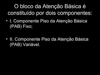 O bloco da Atenção Básica é
constituído por dois componentes:
• I. Componente Piso da Atenção Básica
(PAB) Fixo;
• II. Componente Piso da Atenção Básica
(PAB) Variável.
 