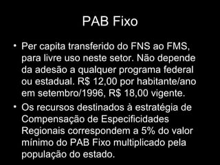 PAB Fixo
• Per capita transferido do FNS ao FMS,
para livre uso neste setor. Não depende
da adesão a qualquer programa federal
ou estadual. R$ 12,00 por habitante/ano
em setembro/1996, R$ 18,00 vigente.
• Os recursos destinados à estratégia de
Compensação de Especificidades
Regionais correspondem a 5% do valor
mínimo do PAB Fixo multiplicado pela
população do estado.
 