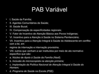 PAB Variável
• I. Saúde da Família;
• II. Agentes Comunitários de Saúde;
• III. Saúde Bucal;
• IV. Compensação de especificidades regionais;
• V. Fator de Incentivo de Atenção Básica aos Povos Indígenas;
• VI. Incentivo para a Atenção à Saúde no Sistema Penitenciário;
• VII. Incentivo para a Atenção Integral à Saúde do Adolescente em conflito
com a lei, em
• regime de internação e internação provisória;
• VIII. outros que venham a ser instituídos por meio de ato normativo
específico que são:
• a. Núcleo de Apoio à Saúde da Família (Nasf);
• b. Inclusão do microscopista na atenção primária;
• c. Implantação da Política Nacional de Atenção Integral à Saúde do
Homem;
• d. Programa de Saúde na Escola (PSE).
 
