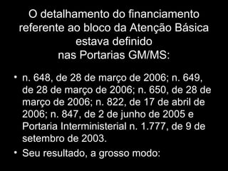 O detalhamento do financiamento
referente ao bloco da Atenção Básica
estava definido
nas Portarias GM/MS:
• n. 648, de 28 de março de 2006; n. 649,
de 28 de março de 2006; n. 650, de 28 de
março de 2006; n. 822, de 17 de abril de
2006; n. 847, de 2 de junho de 2005 e
Portaria Interministerial n. 1.777, de 9 de
setembro de 2003.
• Seu resultado, a grosso modo:
 