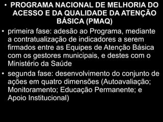 • PROGRAMA NACIONAL DE MELHORIA DO
ACESSO E DA QUALIDADE DA ATENÇÃO
BÁSICA (PMAQ)
• primeira fase: adesão ao Programa, mediante
a contratualização de indicadores a serem
firmados entre as Equipes de Atenção Básica
com os gestores municipais, e destes com o
Ministério da Saúde
• segunda fase: desenvolvimento do conjunto de
ações em quatro dimensões (Autoavaliação;
Monitoramento; Educação Permanente; e
Apoio Institucional)
 