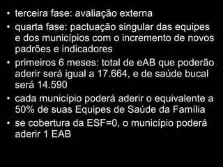 • terceira fase: avaliação externa
• quarta fase: pactuação singular das equipes
e dos municípios com o incremento de novos
padrões e indicadores
• primeiros 6 meses: total de eAB que poderão
aderir será igual a 17.664, e de saúde bucal
será 14.590
• cada município poderá aderir o equivalente a
50% de suas Equipes de Saúde da Família
• se cobertura da ESF=0, o município poderá
aderir 1 EAB
 