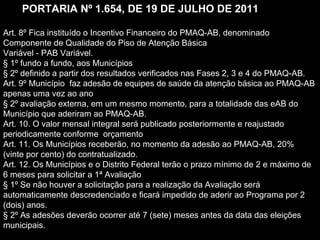 Art. 8º Fica instituído o Incentivo Financeiro do PMAQ-AB, denominado
Componente de Qualidade do Piso de Atenção Básica
Variável - PAB Variável.
§ 1º fundo a fundo, aos Municípios
§ 2º definido a partir dos resultados verificados nas Fases 2, 3 e 4 do PMAQ-AB.
Art. 9º Município faz adesão de equipes de saúde da atenção básica ao PMAQ-AB
apenas uma vez ao ano
§ 2º avaliação externa, em um mesmo momento, para a totalidade das eAB do
Município que aderiram ao PMAQ-AB.
Art. 10. O valor mensal integral será publicado posteriormente e reajustado
periodicamente conforme orçamento
Art. 11. Os Municípios receberão, no momento da adesão ao PMAQ-AB, 20%
(vinte por cento) do contratualizado.
Art. 12. Os Municípios e o Distrito Federal terão o prazo mínimo de 2 e máximo de
6 meses para solicitar a 1ª Avaliação
§ 1º Se não houver a solicitação para a realização da Avaliação será
automaticamente descredenciado e ficará impedido de aderir ao Programa por 2
(dois) anos.
§ 2º As adesões deverão ocorrer até 7 (sete) meses antes da data das eleições
municipais.
PORTARIA Nº 1.654, DE 19 DE JULHO DE 2011
 
