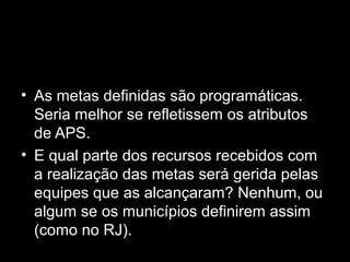 • As metas definidas são programáticas.
Seria melhor se refletissem os atributos
de APS.
• E qual parte dos recursos recebidos com
a realização das metas será gerida pelas
equipes que as alcançaram? Nenhum, ou
algum se os municípios definirem assim
(como no RJ).
 
