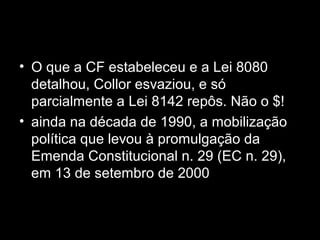 • O que a CF estabeleceu e a Lei 8080
detalhou, Collor esvaziou, e só
parcialmente a Lei 8142 repôs. Não o $!
• ainda na década de 1990, a mobilização
política que levou à promulgação da
Emenda Constitucional n. 29 (EC n. 29),
em 13 de setembro de 2000
 