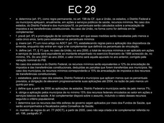 EC 29
• e. determina (art. 5º), como regra permanente, no art. 198 da CF, que a União, os estados, o Distrito Federal e
os municípios apliquem, anualmente, em ações e serviços públicos de saúde, recursos mínimos. No caso dos
estados, do Distrito Federal e dos municípios18, os percentuais serão calculados sobre a arrecadação de
impostos e as transferências constitucionais. No caso da União, na forma como for definida em lei
complementar;
• f. prevê (art. 6º) a promulgação de lei complementar, em que essas medidas serão reavaliadas pelo menos a
cada cinco anos, tanto para estabelecer os percentuais mínimos
• g. insere (art. 7º) um novo artigo no ADCT (art. 77), estabelecendo regras para a aplicação dos dispositivos da
emenda, enquanto não entrar em vigor a lei complementar que definirá os percentuais de vinculação;
• h. define (art. 77, § 1º) que, no caso da União, no ano 2000, o total de recursos mínimos a ser aplicado em ações
e serviços de saúde será equivalente ao montante empenhado no exercício financeiro de 1999 acrescido de, no
mínimo, 5%. Do ano 2001 ao ano 2004, o valor mínimo será aquele apurado no ano anterior, corrigido pela
variação nominal do PIB.
• No caso dos estados e do Distrito Federal, os recursos mínimos serão equivalentes a 12% da arrecadação de
impostos e das transferências constitucionais, deduzidas as parcelas que forem transferidas aos municípios. No
caso dos municípios, os recursos mínimos corresponderão a 15% da arrecadação de impostos e dos recursos
de transferências constitucionais;
• i. estabelece, para o caso dos estados, Distrito Federal e municípios que aplicam menos que os percentuais
previstos, a obrigação de elevarem progressivamente suas aplicações até 2004, na razão de pelo menos um
quinto por ano;
• j. define que a partir de 2000 as aplicações de estados, Distrito Federal e municípios serão de pelo menos 7%;
• k. obriga a aplicação pelos municípios de no mínimo 15% dos recursos federais vinculados ao setor em ações e
serviços básicos de saúde. A lei complementar disporá sobre o assunto, incluindo o rateio desses recursos
segundo o critério populacional;
• l. determina que os recursos das três esferas de governo sejam aplicados por meio dos Fundos de Saúde, que
serão acompanhados e fiscalizados pelos Conselhos de Saúde;
• m. mantém as regras do art. 77 (ADCT), a partir de 2005, caso não seja criada a lei complementar referida no
art. 198, parágrafo 3º.
 
