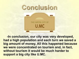 ConclusionConclusion
-In conclusion, our city was very developed,
had a high population and each turn we saved a
big amount of money. All this happened because
we were concentrated on tourism and, in fact,
without tourism it would be much harder to
support a big city like U.MC.
 