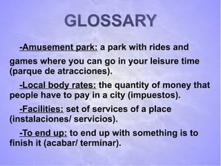 GLOSSARYGLOSSARY
-Amusement park: a park with rides and
games where you can go in your leisure time
(parque de atracciones).
-Local body rates: the quantity of money that
people have to pay in a city (impuestos).
-Facilities: set of services of a place
(instalaciones/ servicios).
-To end up: to end up with something is to
finish it (acabar/ terminar).
 